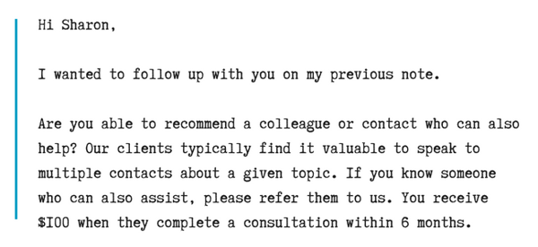 Hi Sharon,I wanted to follow up with you on my previous note.Are you able to recommend a colleague or contact who can also help_ Our clients typically find it valuable to speak to multiple contacts about a given topic.png